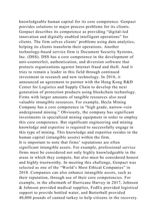 knowledgeable human capital for its core competence. Genpact
provides solutions to major process problems for its clients.
Genpact describes its competence as providing “digital-led
innovation and digitally enabled intelligent operations” for
clients. The firm solves clients’ problems using data analytics,
helping its clients transform their operations. Another
technology-based service firm is Document Security Systems,
Inc. (DSS). DSS has a core competence in the development of
anti-counterfeit, authentication, and diversion software that
protects organizations against Internet fraud and theft. And it
tries to remain a leader in this field through continued
investment in research and new technology. In 2018, it
announced an agreement to partner with the Hong Kong R&D
Center for Logistics and Supply Chain to develop the next
generation of protection products using blockchain technology.
Firms with larger amounts of tangible resources also need
valuable intangible resources. For example, Hecla Mining
Company has a core competence in “high grade, narrow-vein
underground mining.” Obviously, the company has significant
investments in specialized mining equipment in order to employ
this core competence. But significant engineering and mining
knowledge and expertise is required to successfully engage in
this type of mining. This knowledge and expertise resides in the
human capital (intangible assets) within the firm.
It is important to note that firms’ reputations are often
significant intangible assets. For example, professional service
firms must be considered not only highly knowledgeable in the
areas in which they compete, but also must be considered honest
and highly trustworthy. In meeting this challenge, Genpact was
selected as one of the “World’s Most Ethical Companies” in
2018. Companies can also enhance intangible assets, such as
their reputation, through use of their core competencies. For
example, in the aftermath of Hurricane Harvey in 2017, Johnson
& Johnson provided medical supplies, FedEx provided logistical
support to provide bottled water, and Butterball provided
40,000 pounds of canned turkey to help citizens in the recovery.
 