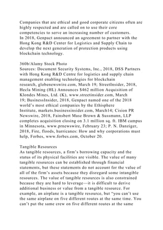 Companies that are ethical and good corporate citizens often are
highly respected and are called on to use their core
competencies to serve an increasing number of customers.
In 2018, Genpact announced an agreement to partner with the
Hong Kong R&D Center for Logistics and Supply Chain to
develop the next generation of protection products using
blockchain technology.
360b/Alamy Stock Photo
Sources: Document Security Systems, Inc., 2018, DSS Partners
with Hong Kong R&D Centre for logistics and supply chain
management enabling technologies for blockchain
research, globenewswire.com, March 19; StreetInsider, 2018,
Hecla Mining (HL) Announces $462 million Acquisition of
Klondes Mines, Ltd. (K), www.streetinsider.com, March
19; BusinessInsider, 2018, Genpact named one of the 2018
world’s most ethical companies by the Ethisphere
Institute, markets.businessinsider.com, March14; Cision PR
Newswire, 2018, Fainsbert Mase Brown & Sussmann, LLP
completes acquisition closing on 3.1 million sq. ft. IBM campus
in Minnesota, www.prnewswire, February 23; P. N. Danziger,
2018, Fire, floods, hurricanes: How and why corporations must
help, Forbes, www.forbes.com, October 20.
Tangible Resources
As tangible resources, a firm’s borrowing capacity and the
status of its physical facilities are visible. The value of many
tangible resources can be established through financial
statements, but these statements do not account for the value of
all of the firm’s assets because they disregard some intangible
resources. The value of tangible resources is also constrained
because they are hard to leverage—it is difficult to derive
additional business or value from a tangible resource. For
example, an airplane is a tangible resource, but “you can’t use
the same airplane on five different routes at the same time. You
can’t put the same crew on five different routes at the same
 