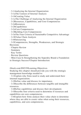 · 3-1Analyzing the Internal Organization
· 3-1aThe Context of Internal Analysis
· 3-1bCreating Value
· 3-1cThe Challenge of Analyzing the Internal Organization
· 3-2Resources, Capabilities, and Core Competencies
· 3-2aResources
· 3-2bCapabilities
· 3-2cCore Competencies
· 3-3Building Core Competencies
· 3-3aThe Four Criteria of Sustainable Competitive Advantage
· 3-3bValue Chain Analysis
· 3-4Outsourcing
· 3-5Competencies, Strengths, Weaknesses, and Strategic
Decisions
· Chapter Review
· Summary
· Key Terms
· Review Questions
· Mini-Case Is Strengthening the Superdry Brand a Foundation
to Strategic Success?Chapter Introduction
iStock.com/DNY59Learning Objectives
Studying this chapter should provide you with the strategic
management knowledge needed to:
· 3-1Explain why firms need to study and understand their
internal organization.
· 3-2Define value and discuss its importance.
· 3-3Describe the differences between tangible and intangible
resources.
· 3-4Define capabilities and discuss their development.
· 3-5Describe four criteria used to determine if resources and
capabilities are core competencies.
· 3-6Explain how firms analyze their value chain to determine
where they are able to create value when using their resources,
capabilities, and core competencies.
 