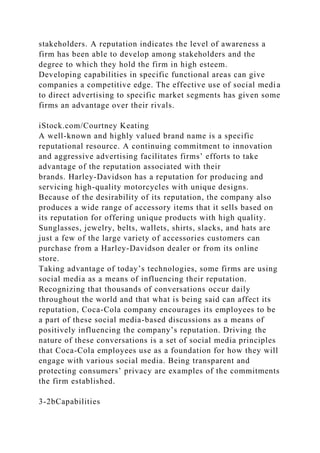 stakeholders. A reputation indicates the level of awareness a
firm has been able to develop among stakeholders and the
degree to which they hold the firm in high esteem.
Developing capabilities in specific functional areas can give
companies a competitive edge. The effective use of social media
to direct advertising to specific market segments has given some
firms an advantage over their rivals.
iStock.com/Courtney Keating
A well-known and highly valued brand name is a specific
reputational resource. A continuing commitment to innovation
and aggressive advertising facilitates firms’ efforts to take
advantage of the reputation associated with their
brands. Harley-Davidson has a reputation for producing and
servicing high-quality motorcycles with unique designs.
Because of the desirability of its reputation, the company also
produces a wide range of accessory items that it sells based on
its reputation for offering unique products with high quality.
Sunglasses, jewelry, belts, wallets, shirts, slacks, and hats are
just a few of the large variety of accessories customers can
purchase from a Harley-Davidson dealer or from its online
store.
Taking advantage of today’s technologies, some firms are using
social media as a means of influencing their reputation.
Recognizing that thousands of conversations occur daily
throughout the world and that what is being said can affect its
reputation, Coca-Cola company encourages its employees to be
a part of these social media-based discussions as a means of
positively influencing the company’s reputation. Driving the
nature of these conversations is a set of social media principles
that Coca-Cola employees use as a foundation for how they will
engage with various social media. Being transparent and
protecting consumers’ privacy are examples of the commitments
the firm established.
3-2bCapabilities
 