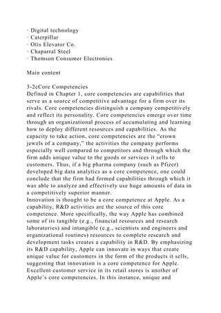 · Digital technology
· Caterpillar
· Otis Elevator Co.
· Chaparral Steel
· Thomson Consumer Electronics
Main content
3-2cCore Competencies
Defined in Chapter 1, core competencies are capabilities that
serve as a source of competitive advantage for a firm over its
rivals. Core competencies distinguish a company competitively
and reflect its personality. Core competencies emerge over time
through an organizational process of accumulating and learning
how to deploy different resources and capabilities. As the
capacity to take action, core competencies are the “crown
jewels of a company,” the activities the company performs
especially well compared to competitors and through which the
firm adds unique value to the goods or services it sells to
customers. Thus, if a big pharma company (such as Pfizer)
developed big data analytics as a core competence, one could
conclude that the firm had formed capabilities through which it
was able to analyze and effectively use huge amounts of data in
a competitively superior manner.
Innovation is thought to be a core competence at Apple. As a
capability, R&D activities are the source of this core
competence. More specifically, the way Apple has combined
some of its tangible (e.g., financial resources and research
laboratories) and intangible (e.g., scientists and engineers and
organizational routines) resources to complete research and
development tasks creates a capability in R&D. By emphasizing
its R&D capability, Apple can innovate in ways that create
unique value for customers in the form of the products it sells,
suggesting that innovation is a core competence for Apple.
Excellent customer service in its retail stores is another of
Apple’s core competencies. In this instance, unique and
 
