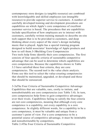 contemporary store designs (a tangible resource) are combined
with knowledgeable and skilled employees (an intangible
resource) to provide superior service to customers. A number of
carefully developed training and development procedures are
capabilities on which Apple’s core competence of excellent
customer service is based. The procedures that are capabilities
include specification of how employees are to interact with
customers, carefully written training manuals to describe on-site
tech support that is to be provided to customers, and deep
thinking about every aspect of the store’s design including
music that is played. Apple has a special training program
designed to build associates’ knowledge of Apple products and
how to sell them.3-3Building Core Competencies
Two tools help firms identify their core competencies. The first
consists of four specific criteria of sustainable competitive
advantage that can be used to determine which capabilities are
core competencies. Because the capabilities shown in Table
3.3 have satisfied these four criteria, they are core
competencies. The second tool is the value chain analysis.
Firms use this tool to select the value-creating competencies
that should be maintained, upgraded, or developed and those
that should be outsourced.
3-3aThe Four Criteria of Sustainable Competitive Advantage
Capabilities that are valuable, rare, costly to imitate, and
nonsubstitutable are core competencies (see Table 3.4). In turn,
core competencies help firms to gain competitive advantages
over their rivals. Capabilities failing to satisfy the four criteria
are not core competencies, meaning that although every core
competence is a capability, not every capability is a core
competence. In slightly different words, for a capability to be a
core competence, it must be valuable and unique from a
customer’s point of view. For a core competence to be a
potential source of competitive advantage, it must be inimitable
and nonsubstitutable by competitors.
Table 3.4The Four Criteria of Sustainable Competitive
 