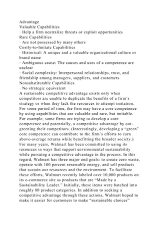 Advantage
Valuable Capabilities
· Help a firm neutralize threats or exploit opportunities
Rare Capabilities
· Are not possessed by many others
Costly-to-Imitate Capabilities
· Historical: A unique and a valuable organizational culture or
brand name
· Ambiguous cause: The causes and uses of a competence are
unclear
· Social complexity: Interpersonal relationships, trust, and
friendship among managers, suppliers, and customers
Nonsubstitutable Capabilities
· No strategic equivalent
A sustainable competitive advantage exists only when
competitors are unable to duplicate the benefits of a firm’s
strategy or when they lack the resources to attempt imitation.
For some period of time, the firm may have a core competence
by using capabilities that are valuable and rare, but imitable.
For example, some firms are trying to develop a core
competence and potentially, a competitive advantage by out-
greening their competitors. (Interestingly, developing a “green”
core competence can contribute to the firm’s efforts to earn
above-average returns while benefitting the broader society.)
For many years, Walmart has been committed to using its
resources in ways that support environmental sustainability
while pursuing a competitive advantage in the process. In this
regard, Walmart has three major end goals: to create zero waste,
operate with 100 percent renewable energy, and sell products
that sustain our resources and the environment. To facilitate
these efforts, Walmart recently labeled over 10,000 products on
its e-commerce site as products that are “Made by a
Sustainability Leader.” Initially, these items were batched into
roughly 80 product categories. In addition to seeking a
competitive advantage through these actions, Walmart hoped to
make it easier for customers to make “sustainable choices”
 