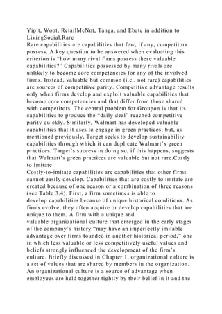 Yipit, Woot, RetailMeNot, Tanga, and Ebate in addition to
LivingSocial.Rare
Rare capabilities are capabilities that few, if any, competitors
possess. A key question to be answered when evaluating this
criterion is “how many rival firms possess these valuable
capabilities?” Capabilities possessed by many rivals are
unlikely to become core competencies for any of the involved
firms. Instead, valuable but common (i.e., not rare) capabilities
are sources of competitive parity. Competitive advantage results
only when firms develop and exploit valuable capabilities that
become core competencies and that differ from those shared
with competitors. The central problem for Groupon is that its
capabilities to produce the “daily deal” reached competitive
parity quickly. Similarly, Walmart has developed valuable
capabilities that it uses to engage in green practices; but, as
mentioned previously, Target seeks to develop sustainability
capabilities through which it can duplicate Walmart’s green
practices. Target’s success in doing so, if this happens, suggests
that Walmart’s green practices are valuable but not rare.Costly
to Imitate
Costly-to-imitate capabilities are capabilities that other firms
cannot easily develop. Capabilities that are costly to imitate are
created because of one reason or a combination of three reasons
(see Table 3.4). First, a firm sometimes is able to
develop capabilities because of unique historical conditions. As
firms evolve, they often acquire or develop capabilities that are
unique to them. A firm with a unique and
valuable organizational culture that emerged in the early stages
of the company’s history “may have an imperfectly imitable
advantage over firms founded in another historical period,” one
in which less valuable or less competitively useful values and
beliefs strongly influenced the development of the firm’s
culture. Briefly discussed in Chapter 1, organizational culture is
a set of values that are shared by members in the organization.
An organizational culture is a source of advantage when
employees are held together tightly by their belief in it and the
 
