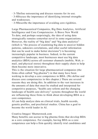 · 3-7Define outsourcing and discuss reasons for its use.
· 3-8Discuss the importance of identifying internal strengths
and weaknesses.
· 3-9Describe the importance of avoiding core rigidities.
Large Pharmaceutical Companies, Big Data Analytics, Artificial
Intelligence and Core Competencies: A Brave New World
To date, and perhaps surprisingly, the idea of using data
strategically remains somewhat novel in some organizations.
However, the reality of “big data” and “big data analytics”
(which is “the process of examining big data to uncover hidden
patterns, unknown correlations, and other useful information
that can be used to make better decisions”) is becoming
increasingly popular in business. Indeed, in the current
competitive landscape, most businesses must use big data
analytics (BDA) across all customer channels (mobile, Web, e-
mail, and physical stores) throughout their supply chain to help
them become more innovative.
This is the situation for large pharmaceutical companies (the
firms often called “big pharma”) in that many have been
working to develop a core competence in BDA. (We define and
discuss core competencies in this chapter.) There are several
reasons they are doing this. In addition to the vast increases in
the amounts of data that must be studied and interpreted for
competitive purposes, “health care reform and the changing
landscape of health care delivery” systems throughout the world
are influencing these firms to think about developing BDA as a
core competence.
AI can help analyze data on clinical trials, health records,
genetic profiles, and preclinical studies. China has a goal to
become the world leader in AI.
Creativa Images/ Shutterstock.com
Many benefits can accrue to big pharma firms that develop BDA
as a core competence. For example, having BDA as a core
competence can help a firm quickly identify trial candidates and
 