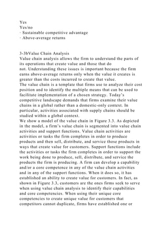 Yes
Yes/no
· Sustainable competitive advantage
· Above-average returns
3-3bValue Chain Analysis
Value chain analysis allows the firm to understand the parts of
its operations that create value and those that do
not. Understanding these issues is important because the firm
earns above-average returns only when the value it creates is
greater than the costs incurred to create that value.
The value chain is a template that firms use to analyze their cost
position and to identify the multiple means that can be used to
facilitate implementation of a chosen strategy. Today’s
competitive landscape demands that firms examine their value
chains in a global rather than a domestic-only context. In
particular, activities associated with supply chains should be
studied within a global context.
We show a model of the value chain in Figure 3.3. As depicted
in the model, a firm’s value chain is segmented into value chain
activities and support functions. Value chain activities are
activities or tasks the firm completes in order to produce
products and then sell, distribute, and service those products in
ways that create value for customers. Support functions include
the activities or tasks the firm completes in order to support the
work being done to produce, sell, distribute, and service the
products the firm is producing. A firm can develop a capability
and/or a core competence in any of the value chain activities
and in any of the support functions. When it does so, it has
established an ability to create value for customers. In fact, as
shown in Figure 3.3, customers are the ones firms seek to serve
when using value chain analysis to identify their capabilities
and core competencies. When using their unique core
competencies to create unique value for customers that
competitors cannot duplicate, firms have established one or
 