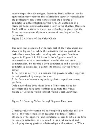 more competitive advantages. Deutsche Bank believes that its
application development and information security technologies
are proprietary core competencies that are a source of
competitive differentiation for the firm. As explained in a
Strategic Focus about outsourcing later in the chapter, Deutsche
Bank will not outsource these two technologies given that the
firm concentrates on them as a means of creating value for
customers.
Figure 3.3A Model of the Value Chain
The activities associated with each part of the value chain are
shown in Figure 3.4, while the activities that are part of the
tasks firms complete when dealing with support functions
appear in Figure 3.5. All items in both figures should be
evaluated relative to competitors’ capabilities and core
competencies. To become a core competence and a source of
competitive advantage, a capability must allow the firm to
either:
1. Perform an activity in a manner that provides value superior
to that provided by competitors, or
2. Perform a value-creating activity that competitors cannot
perform.
Only under these conditions does a firm create value for
customers and have opportunities to capture that value.
Figure 3.4Creating Value through Value Chain Activities
Figure 3.5Creating Value through Support Functions
Creating value for customers by completing activities that are
part of the value chain often requires building effective
alliances with suppliers (and sometimes others to which the firm
outsources activities, as discussed in the next section) and
developing strong positive relationships with customers. When
 