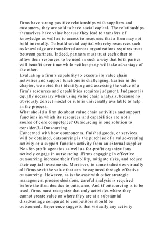 firms have strong positive relationships with suppliers and
customers, they are said to have social capital. The relationships
themselves have value because they lead to transfers of
knowledge as well as to access to resources that a firm may not
hold internally. To build social capital whereby resources such
as knowledge are transferred across organizations requires trust
between partners. Indeed, partners must trust each other to
allow their resources to be used in such a way that both parties
will benefit over time while neither party will take advantage of
the other.
Evaluating a firm’s capability to execute its value chain
activities and support functions is challenging. Earlier in the
chapter, we noted that identifying and assessing the value of a
firm’s resources and capabilities requires judgment. Judgment is
equally necessary when using value chain analysis, because no
obviously correct model or rule is universally available to help
in the process.
What should a firm do about value chain activities and support
functions in which its resources and capabilities are not a
source of core competence? Outsourcing is one solution to
consider.3-4Outsourcing
Concerned with how components, finished goods, or services
will be obtained, outsourcing is the purchase of a value-creating
activity or a support function activity from an external supplier.
Not-for-profit agencies as well as for-profit organizations
actively engage in outsourcing. Firms engaging in effective
outsourcing increase their flexibility, mitigate risks, and reduce
their capital investments. Moreover, in some industries virtually
all firms seek the value that can be captured through effective
outsourcing. However, as is the case with other strategic
management process decisions, careful analysis is required
before the firm decides to outsource. And if outsourcing is to be
used, firms must recognize that only activities where they
cannot create value or where they are at a substantial
disadvantage compared to competitors should be
outsourced. Experience suggests that virtually any activity
 