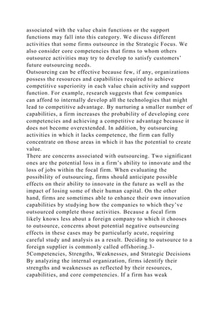 associated with the value chain functions or the support
functions may fall into this category. We discuss different
activities that some firms outsource in the Strategic Focus. We
also consider core competencies that firms to whom others
outsource activities may try to develop to satisfy customers’
future outsourcing needs.
Outsourcing can be effective because few, if any, organizations
possess the resources and capabilities required to achieve
competitive superiority in each value chain activity and support
function. For example, research suggests that few companies
can afford to internally develop all the technologies that might
lead to competitive advantage. By nurturing a smaller number of
capabilities, a firm increases the probability of developing core
competencies and achieving a competitive advantage because it
does not become overextended. In addition, by outsourcing
activities in which it lacks competence, the firm can fully
concentrate on those areas in which it has the potential to create
value.
There are concerns associated with outsourcing. Two significant
ones are the potential loss in a firm’s ability to innovate and the
loss of jobs within the focal firm. When evaluating the
possibility of outsourcing, firms should anticipate possible
effects on their ability to innovate in the future as well as the
impact of losing some of their human capital. On the other
hand, firms are sometimes able to enhance their own innovation
capabilities by studying how the companies to which they’ve
outsourced complete those activities. Because a focal firm
likely knows less about a foreign company to which it chooses
to outsource, concerns about potential negative outsourcing
effects in these cases may be particularly acute, requiring
careful study and analysis as a result. Deciding to outsource to a
foreign supplier is commonly called offshoring.3-
5Competencies, Strengths, Weaknesses, and Strategic Decisions
By analyzing the internal organization, firms identify their
strengths and weaknesses as reflected by their resources,
capabilities, and core competencies. If a firm has weak
 