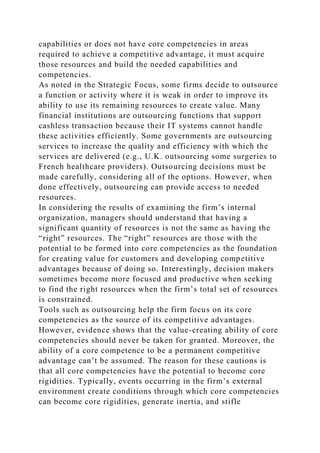 capabilities or does not have core competencies in areas
required to achieve a competitive advantage, it must acquire
those resources and build the needed capabilities and
competencies.
As noted in the Strategic Focus, some firms decide to outsource
a function or activity where it is weak in order to improve its
ability to use its remaining resources to create value. Many
financial institutions are outsourcing functions that support
cashless transaction because their IT systems cannot handle
these activities efficiently. Some governments are outsourcing
services to increase the quality and efficiency with which the
services are delivered (e.g., U.K. outsourcing some surgeries to
French healthcare providers). Outsourcing decisions must be
made carefully, considering all of the options. However, when
done effectively, outsourcing can provide access to needed
resources.
In considering the results of examining the firm’s internal
organization, managers should understand that having a
significant quantity of resources is not the same as having the
“right” resources. The “right” resources are those with the
potential to be formed into core competencies as the foundation
for creating value for customers and developing competitive
advantages because of doing so. Interestingly, decision makers
sometimes become more focused and productive when seeking
to find the right resources when the firm’s total set of resources
is constrained.
Tools such as outsourcing help the firm focus on its core
competencies as the source of its competitive advantages.
However, evidence shows that the value-creating ability of core
competencies should never be taken for granted. Moreover, the
ability of a core competence to be a permanent competitive
advantage can’t be assumed. The reason for these cautions is
that all core competencies have the potential to become core
rigidities. Typically, events occurring in the firm’s external
environment create conditions through which core competencies
can become core rigidities, generate inertia, and stifle
 