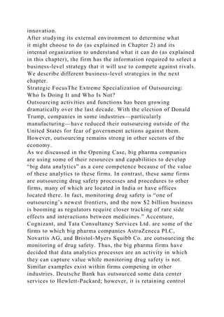 innovation.
After studying its external environment to determine what
it might choose to do (as explained in Chapter 2) and its
internal organization to understand what it can do (as explained
in this chapter), the firm has the information required to select a
business-level strategy that it will use to compete against rivals.
We describe different business-level strategies in the next
chapter.
Strategic FocusThe Extreme Specialization of Outsourcing:
Who Is Doing It and Who Is Not?
Outsourcing activities and functions has been growing
dramatically over the last decade. With the election of Donald
Trump, companies in some industries—particularly
manufacturing—have reduced their outsourcing outside of the
United States for fear of government actions against them.
However, outsourcing remains strong in other sectors of the
economy.
As we discussed in the Opening Case, big pharma companies
are using some of their resources and capabilities to develop
“big data analytics” as a core competence because of the value
of these analytics to these firms. In contrast, these same firms
are outsourcing drug safety processes and procedures to other
firms, many of which are located in India or have offices
located there. In fact, monitoring drug safety is “one of
outsourcing’s newest frontiers, and the now $2 billion business
is booming as regulators require closer tracking of rare side
effects and interactions between medicines.” Accenture,
Cognizant, and Tata Consultancy Services Ltd. are some of the
firms to which big pharma companies AstraZeneca PLC,
Novartis AG, and Bristol-Myers Squibb Co. are outsourcing the
monitoring of drug safety. Thus, the big pharma firms have
decided that data analytics processes are an activity in which
they can capture value while monitoring drug safety is not.
Similar examples exist within firms competing in other
industries. Deutsche Bank has outsourced some data center
services to Hewlett-Packard; however, it is retaining control
 
