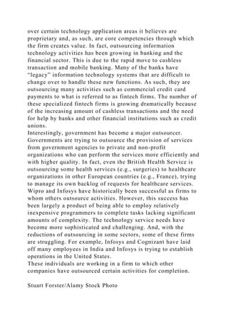 over certain technology application areas it believes are
proprietary and, as such, are core competencies through which
the firm creates value. In fact, outsourcing information
technology activities has been growing in banking and the
financial sector. This is due to the rapid move to cashless
transaction and mobile banking. Many of the banks have
“legacy” information technology systems that are difficult to
change over to handle these new functions. As such, they are
outsourcing many activities such as commercial credit card
payments to what is referred to as fintech firms. The number of
these specialized fintech firms is growing dramatically because
of the increasing amount of cashless transactions and the need
for help by banks and other financial institutions such as credit
unions.
Interestingly, government has become a major outsourcer.
Governments are trying to outsource the provision of services
from government agencies to private and non-profit
organizations who can perform the services more efficiently and
with higher quality. In fact, even the British Health Service is
outsourcing some health services (e.g., surgeries) to healthcare
organizations in other European countries (e.g., France), trying
to manage its own backlog of requests for healthcare services.
Wipro and Infosys have historically been successful as firms to
whom others outsource activities. However, this success has
been largely a product of being able to employ relatively
inexpensive programmers to complete tasks lacking significant
amounts of complexity. The technology service needs have
become more sophisticated and challenging. And, with the
reductions of outsourcing in some sectors, some of these firms
are struggling. For example, Infosys and Cognizant have laid
off many employees in India and Infosys is trying to establish
operations in the United States.
These individuals are working in a firm to which other
companies have outsourced certain activities for completion.
Stuart Forster/Alamy Stock Photo
 
