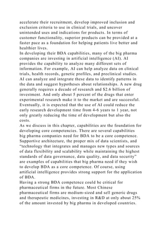 accelerate their recruitment, develop improved inclusion and
exclusion criteria to use in clinical trials, and uncover
unintended uses and indications for products. In terms of
customer functionality, superior products can be provided at a
faster pace as a foundation for helping patients live better and
healthier lives.
In developing their BDA capabilities, many of the big pharma
companies are investing in artificial intelligence (AI). AI
provides the capability to analyze many different sets of
information. For example, AI can help analyze data on clinical
trials, health records, genetic profiles, and preclinical studies.
AI can analyze and integrate these data to identify patterns in
the data and suggest hypotheses about relationships. A new drug
generally requires a decade of research and $2.6 billion of
investment. And only about 5 percent of the drugs that enter
experimental research make it to the market and are successful.
Eventually, it is expected that the use of AI could reduce the
early research development time from 4-6 years to 1 year, not
only greatly reducing the time of development but also the
costs.
As we discuss in this chapter, capabilities are the foundation for
developing core competencies. There are several capabilities
big pharma companies need for BDA to be a core competence.
Supportive architecture, the proper mix of data scientists, and
“technology that integrates and manages new types and sources
of data flexibility and scalability while maintaining the highest
standards of data governance, data quality, and data security”
are examples of capabilities that big pharma need if they wish
to develop BDA as a core competence. Of course, using
artificial intelligence provides strong support for the application
of BDA.
Having a strong BDA competence could be critical for
pharmaceutical firms in the future. Most Chinese
pharmaceutical firms are medium-sized and sell generic drugs
and therapeutic medicines, investing in R&D at only about 25%
of the amount invested by big pharma in developed countries.
 