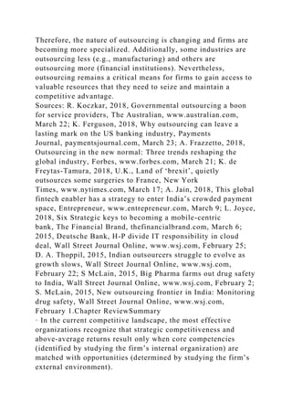 Therefore, the nature of outsourcing is changing and firms are
becoming more specialized. Additionally, some industries are
outsourcing less (e.g., manufacturing) and others are
outsourcing more (financial institutions). Nevertheless,
outsourcing remains a critical means for firms to gain access to
valuable resources that they need to seize and maintain a
competitive advantage.
Sources: R. Koczkar, 2018, Governmental outsourcing a boon
for service providers, The Australian, www.australian.com,
March 22; K. Ferguson, 2018, Why outsourcing can leave a
lasting mark on the US banking industry, Payments
Journal, paymentsjournal.com, March 23; A. Frazzetto, 2018,
Outsourcing in the new normal: Three trends reshaping the
global industry, Forbes, www.forbes.com, March 21; K. de
Freytas-Tamura, 2018, U.K., Land of ‘brexit’, quietly
outsources some surgeries to France, New York
Times, www.nytimes.com, March 17; A. Jain, 2018, This global
fintech enabler has a strategy to enter India’s crowded payment
space, Entrepreneur, www.entrepreneur.com, March 9; L. Joyce,
2018, Six Strategic keys to becoming a mobile-centric
bank, The Financial Brand, thefinancialbrand.com, March 6;
2015, Deutsche Bank, H-P divide IT responsibility in cloud
deal, Wall Street Journal Online, www.wsj.com, February 25;
D. A. Thoppil, 2015, Indian outsourcers struggle to evolve as
growth slows, Wall Street Journal Online, www.wsj.com,
February 22; S McLain, 2015, Big Pharma farms out drug safety
to India, Wall Street Journal Online, www.wsj.com, February 2;
S. McLain, 2015, New outsourcing frontier in India: Monitoring
drug safety, Wall Street Journal Online, www.wsj.com,
February 1.Chapter ReviewSummary
· In the current competitive landscape, the most effective
organizations recognize that strategic competitiveness and
above-average returns result only when core competencies
(identified by studying the firm’s internal organization) are
matched with opportunities (determined by studying the firm’s
external environment).
 