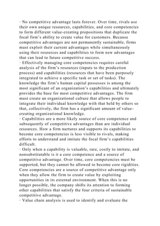 · No competitive advantage lasts forever. Over time, rivals use
their own unique resources, capabilities, and core competencies
to form different value-creating propositions that duplicate the
focal firm’s ability to create value for customers. Because
competitive advantages are not permanently sustainable, firms
must exploit their current advantages while simultaneously
using their resources and capabilities to form new advantages
that can lead to future competitive success.
· Effectively managing core competencies requires careful
analysis of the firm’s resources (inputs to the production
process) and capabilities (resources that have been purposely
integrated to achieve a specific task or set of tasks). The
knowledge the firm’s human capital possesses is among the
most significant of an organization’s capabilities and ultimately
provides the base for most competitive advantages. The firm
must create an organizational culture that allows people to
integrate their individual knowledge with that held by others so
that, collectively, the firm has a significant amount of value-
creating organizational knowledge.
· Capabilities are a more likely source of core competence and
subsequently of competitive advantages than are individual
resources. How a firm nurtures and supports its capabilities to
become core competencies is less visible to rivals, making
efforts to understand and imitate the focal firm’s capabilities
difficult.
· Only when a capability is valuable, rare, costly to imitate, and
nonsubstitutable is it a core competence and a source of
competitive advantage. Over time, core competencies must be
supported, but they cannot be allowed to become core rigidities.
Core competencies are a source of competitive advantage only
when they allow the firm to create value by exploiting
opportunities in its external environment. When this is no
longer possible, the company shifts its attention to forming
other capabilities that satisfy the four criteria of sustainable
competitive advantage.
· Value chain analysis is used to identify and evaluate the
 