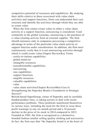 competitive potential of resources and capabilities. By studying
their skills relative to those associated with value chain
activities and support functions, firms can understand their cost
structure and identify the activities through which they are able
to create value.
· When the firm cannot create value in either a value chain
activity or a support function, outsourcing is considered. Used
commonly in the global economy, outsourcing is the purchase of
a value-creating activity from an external supplier. The firm
should outsource only to companies possessing a competitive
advantage in terms of the particular value chain activity or
support function under consideration. In addition, the firm must
continuously verify that it is not outsourcing activities through
which it could create value.Chapter ReviewKey Terms
· costly-to-imitate capabilities
· global mind-set
· intangible resources
· nonsubstitutable capabilities
· outsourcing
· rare capabilities
· support functions
· tangible resources
· valuable capabilities
· value
· value chain activitiesChapter ReviewMini-Case Is
Strengthening the Superdry Brand a Foundation to Strategic
Success?
British-based SuperGroup, owner of Superdry and its carefully
banded product lines, is taking actions to deal with recent
performance problems. These problems manifested themselves
in various ways, including the need for the firm to issue three
profit warnings in one six-month period and a 34 percent
decline in the price of its stock in 2014 compared to 2013.
Founded in 1985, the firm is recognized as a distinctive,
branded fashion retailer selling quality clothing and accessories.
In fact, the firm says that “the Superdry brand is at the heart of
 