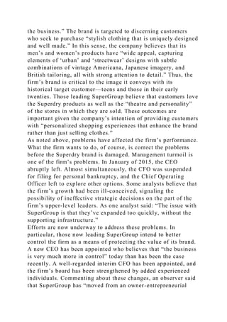 the business.” The brand is targeted to discerning customers
who seek to purchase “stylish clothing that is uniquely designed
and well made.” In this sense, the company believes that its
men’s and women’s products have “wide appeal, capturing
elements of ‘urban’ and ‘streetwear’ designs with subtle
combinations of vintage Americana, Japanese imagery, and
British tailoring, all with strong attention to detail.” Thus, the
firm’s brand is critical to the image it conveys with its
historical target customer—teens and those in their early
twenties. Those leading SuperGroup believe that customers love
the Superdry products as well as the “theatre and personality”
of the stores in which they are sold. These outcomes are
important given the company’s intention of providing customers
with “personalized shopping experiences that enhance the brand
rather than just selling clothes.”
As noted above, problems have affected the firm’s performance.
What the firm wants to do, of course, is correct the problems
before the Superdry brand is damaged. Management turmoil is
one of the firm’s problems. In January of 2015, the CEO
abruptly left. Almost simultaneously, the CFO was suspended
for filing for personal bankruptcy, and the Chief Operating
Officer left to explore other options. Some analysts believe that
the firm’s growth had been ill-conceived, signaling the
possibility of ineffective strategic decisions on the part of the
firm’s upper-level leaders. As one analyst said: “The issue with
SuperGroup is that they’ve expanded too quickly, without the
supporting infrastructure.”
Efforts are now underway to address these problems. In
particular, those now leading SuperGroup intend to better
control the firm as a means of protecting the value of its brand.
A new CEO has been appointed who believes that “the business
is very much more in control” today than has been the case
recently. A well-regarded interim CFO has been appointed, and
the firm’s board has been strengthened by added experienced
individuals. Commenting about these changes, an observer said
that SuperGroup has “moved from an owner-entrepreneurial
 