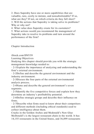 2. Does Superdry have one or more capabilities that are
valuable, rare, costly to imitate, and nonsubstitutable? If so,
what are they? If not, on which criteria do they fall short?
3. Will the actions that Superdry is taking solve its problems?
Why or why not?
4. What value does Superdry create for its customers?
5. What actions would you recommend the management of
Superdry take to resolve its problems and turn around the
performance of the firm?
Chapter Introduction
iStock.com/DNY59
Learning Objectives
Studying this chapter should provide you with the strategic
management knowledge needed to:
· 2-1Explain the importance of analyzing and understanding the
firm’s external environment.
· 2-2Define and describe the general environment and the
industry environment.
· 2-3Discuss the four parts of the external environmental
analysis process.
· 2-4Name and describe the general environment’s seven
segments.
· 2-5Identify the five competitive forces and explain how they
determine an industry’s profitability potential.
· 2-6Define strategic groups and describe their influence on
firms.
· 2-7Describe what firms need to know about their competitors
and different methods (including ethical standards) used to
collect intelligence about them.
Cracks in the Golden Arches and Mcdonald’s New Glue
McDonald’s is the largest restaurant chain in the world. It has
14,155 restaurants in the United States, and 36,899 restaurants
 