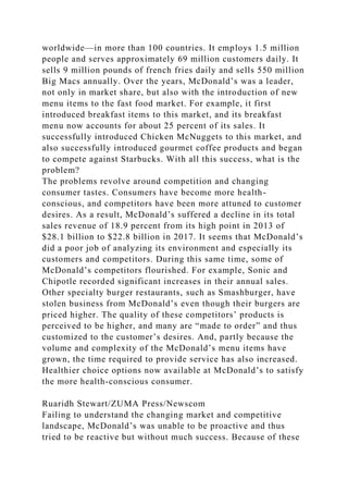 worldwide—in more than 100 countries. It employs 1.5 million
people and serves approximately 69 million customers daily. It
sells 9 million pounds of french fries daily and sells 550 million
Big Macs annually. Over the years, McDonald’s was a leader,
not only in market share, but also with the introduction of new
menu items to the fast food market. For example, it first
introduced breakfast items to this market, and its breakfast
menu now accounts for about 25 percent of its sales. It
successfully introduced Chicken McNuggets to this market, and
also successfully introduced gourmet coffee products and began
to compete against Starbucks. With all this success, what is the
problem?
The problems revolve around competition and changing
consumer tastes. Consumers have become more health-
conscious, and competitors have been more attuned to customer
desires. As a result, McDonald’s suffered a decline in its total
sales revenue of 18.9 percent from its high point in 2013 of
$28.1 billion to $22.8 billion in 2017. It seems that McDonald’s
did a poor job of analyzing its environment and especially its
customers and competitors. During this same time, some of
McDonald’s competitors flourished. For example, Sonic and
Chipotle recorded significant increases in their annual sales.
Other specialty burger restaurants, such as Smashburger, have
stolen business from McDonald’s even though their burgers are
priced higher. The quality of these competitors’ products is
perceived to be higher, and many are “made to order” and thus
customized to the customer’s desires. And, partly because the
volume and complexity of the McDonald’s menu items have
grown, the time required to provide service has also increased.
Healthier choice options now available at McDonald’s to satisfy
the more health-conscious consumer.
Ruaridh Stewart/ZUMA Press/Newscom
Failing to understand the changing market and competitive
landscape, McDonald’s was unable to be proactive and thus
tried to be reactive but without much success. Because of these
 