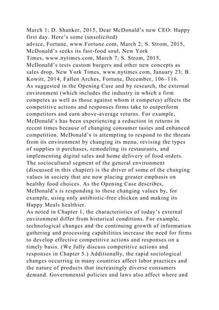 March 1; D. Shanker, 2015, Dear McDonald’s new CEO: Happy
first day. Here’s some (unsolicited)
advice, Fortune, www.Fortune.com, March 2; S. Strom, 2015,
McDonald’s seeks its fast-food soul, New York
Times, www.nytimes.com, March 7; S. Strom, 2015,
McDonald’s tests custom burgers and other new concepts as
sales drop, New York Times, www.nytimes.com, January 23; B.
Kowitt, 2014, Fallen Arches, Fortune, December, 106–116.
As suggested in the Opening Case and by research, the external
environment (which includes the industry in which a firm
competes as well as those against whom it competes) affects the
competitive actions and responses firms take to outperform
competitors and earn above-average returns. For example,
McDonald’s has been experiencing a reduction in returns in
recent times because of changing consumer tastes and enhanced
competition. McDonald’s is attempting to respond to the threats
from its environment by changing its menu, revising the types
of supplies it purchases, remodeling its restaurants, and
implementing digital sales and home delivery of food orders.
The sociocultural segment of the general environment
(discussed in this chapter) is the driver of some of the changing
values in society that are now placing greater emphasis on
healthy food choices. As the Opening Case describes,
McDonald’s is responding to these changing values by, for
example, using only antibiotic-free chicken and making its
Happy Meals healthier.
As noted in Chapter 1, the characteristics of today’s external
environment differ from historical conditions. For example,
technological changes and the continuing growth of information
gathering and processing capabilities increase the need for firms
to develop effective competitive actions and responses on a
timely basis. (We fully discuss competitive actions and
responses in Chapter 5.) Additionally, the rapid sociological
changes occurring in many countries affect labor practices and
the nature of products that increasingly diverse consumers
demand. Governmental policies and laws also affect where and
 