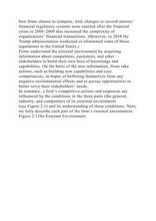 how firms choose to compete. And, changes to several nations’
financial regulatory systems were enacted after the financial
crisis in 2008–2009 that increased the complexity of
organizations’ financial transactions. (However, in 2018 the
Trump administration weakened or eliminated some of those
regulations in the United States.)
Firms understand the external environment by acquiring
information about competitors, customers, and other
stakeholders to build their own base of knowledge and
capabilities. On the basis of the new information, firms take
actions, such as building new capabilities and core
competencies, in hopes of buffering themselves from any
negative environmental effects and to pursue opportunities to
better serve their stakeholders’ needs.
In summary, a firm’s competitive actions and responses are
influenced by the conditions in the three parts (the general,
industry, and competitor) of its external environment
(see Figure 2.1) and its understanding of those conditions. Next,
we fully describe each part of the firm’s external environment.
Figure 2.1The External Environment
 