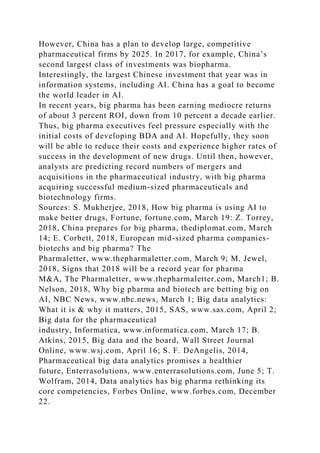 However, China has a plan to develop large, competitive
pharmaceutical firms by 2025. In 2017, for example, China’s
second largest class of investments was biopharma.
Interestingly, the largest Chinese investment that year was in
information systems, including AI. China has a goal to become
the world leader in AI.
In recent years, big pharma has been earning mediocre returns
of about 3 percent ROI, down from 10 percent a decade earlier.
Thus, big pharma executives feel pressure especially with the
initial costs of developing BDA and AI. Hopefully, they soon
will be able to reduce their costs and experience higher rates of
success in the development of new drugs. Until then, however,
analysts are predicting record numbers of mergers and
acquisitions in the pharmaceutical industry, with big pharma
acquiring successful medium-sized pharmaceuticals and
biotechnology firms.
Sources: S. Mukherjee, 2018, How big pharma is using AI to
make better drugs, Fortune, fortune.com, March 19: Z. Torrey,
2018, China prepares for big pharma, thediplomat.com, March
14; E. Corbett, 2018, European mid-sized pharma companies-
biotechs and big pharma? The
Pharmaletter, www.thepharmaletter.com, March 9; M. Jewel,
2018, Signs that 2018 will be a record year for pharma
M&A, The Pharmaletter, www.thepharmaletter.com, March1; B.
Nelson, 2018, Why big pharma and biotech are betting big on
AI, NBC News, www.nbc.news, March 1; Big data analytics:
What it is & why it matters, 2015, SAS, www.sas.com, April 2;
Big data for the pharmaceutical
industry, Informatica, www.informatica.com, March 17; B.
Atkins, 2015, Big data and the board, Wall Street Journal
Online, www.wsj.com, April 16; S. F. DeAngelis, 2014,
Pharmaceutical big data analytics promises a healthier
future, Enterrasolutions, www.enterrasolutions.com, June 5; T.
Wolfram, 2014, Data analytics has big pharma rethinking its
core competencies, Forbes Online, www.forbes.com, December
22.
 