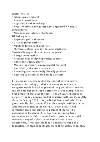 characteristics
Technological segment
· Product innovations
· Applications of knowledge
· Focus of private and government-supported R&amp;D
expenditures
· New communication technologies
Global segment
· Important political events
· Critical global markets
· Newly industrialized countries
· Different cultural and institutional attributes
Sustainable physical environment segment
· Energy consumption
· Practices used to develop energy sources
· Renewable energy efforts
· Minimizing a firm’s environmental footprint
· Availability of water as a resource
· Producing environmentally friendly products
· Reacting to natural or man-made disasters
Firms cannot directly control the general environment’s
segments. Accordingly, what a company seeks to do is
recognize trends in each segment of the general environment
and then predict each trend’s effect on it. For example, it has
been predicted that over the next 10 to 20 years, millions of
people living in emerging market countries will join the middle
class. In fact, by 2030, it is predicted that two-thirds of the
global middle class, about 525 million people, will live in the
Asia-Pacific region of the world. Of course, this is not
surprising given that almost 60 percent of the world’s
population is located in Asia. No firm, including large
multinationals, is able to control where growth in potential
customers may take place in the next decade or two.
Nonetheless, firms must study this anticipated trend as a
foundation for predicting its effects on their ability to identify
 