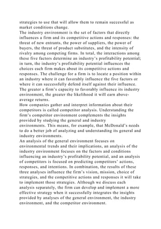 strategies to use that will allow them to remain successful as
market conditions change.
The industry environment is the set of factors that directly
influences a firm and its competitive actions and responses: the
threat of new entrants, the power of suppliers, the power of
buyers, the threat of product substitutes, and the intensity of
rivalry among competing firms. In total, the interactions among
these five factors determine an industry’s profitability potential;
in turn, the industry’s profitability potential influences the
choices each firm makes about its competitive actions and
responses. The challenge for a firm is to locate a position within
an industry where it can favorably influence the five factors or
where it can successfully defend itself against their influence.
The greater a firm’s capacity to favorably influence its industry
environment, the greater the likelihood it will earn above-
average returns.
How companies gather and interpret information about their
competitors is called competitor analysis. Understanding the
firm’s competitor environment complements the insights
provided by studying the general and industry
environments. This means, for example, that McDonald’s needs
to do a better job of analyzing and understanding its general and
industry environments.
An analysis of the general environment focuses on
environmental trends and their implications, an analysis of the
industry environment focuses on the factors and conditions
influencing an industry’s profitability potential, and an analysis
of competitors is focused on predicting competitors’ actions,
responses, and intentions. In combination, the results of these
three analyses influence the firm’s vision, mission, choice of
strategies, and the competitive actions and responses it will take
to implement those strategies. Although we discuss each
analysis separately, the firm can develop and implement a more
effective strategy when it successfully integrates the insights
provided by analyses of the general environment, the industry
environment, and the competitor environment.
 