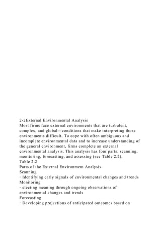 2-2External Environmental Analysis
Most firms face external environments that are turbulent,
complex, and global—conditions that make interpreting those
environments difficult. To cope with often ambiguous and
incomplete environmental data and to increase understanding of
the general environment, firms complete an external
environmental analysis. This analysis has four parts: scanning,
monitoring, forecasting, and assessing (see Table 2.2).
Table 2.2
Parts of the External Environment Analysis
Scanning
· Identifying early signals of environmental changes and trends
Monitoring
· etecting meaning through ongoing observations of
environmental changes and trends
Forecasting
· Developing projections of anticipated outcomes based on
 