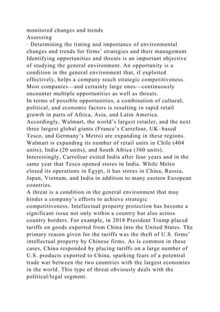 monitored changes and trends
Assessing
· Determining the timing and importance of environmental
changes and trends for firms’ strategies and their management
Identifying opportunities and threats is an important objective
of studying the general environment. An opportunity is a
condition in the general environment that, if exploited
effectively, helps a company reach strategic competitiveness.
Most companies—and certainly large ones—continuously
encounter multiple opportunities as well as threats.
In terms of possible opportunities, a combination of cultural,
political, and economic factors is resulting in rapid retail
growth in parts of Africa, Asia, and Latin America.
Accordingly, Walmart, the world’s largest retailer, and the next
three largest global giants (France’s Carrefour, UK–based
Tesco, and Germany’s Metro) are expanding in these regions.
Walmart is expanding its number of retail units in Chile (404
units), India (20 units), and South Africa (360 units).
Interestingly, Carrefour exited India after four years and in the
same year that Tesco opened stores in India. While Metro
closed its operations in Egypt, it has stores in China, Russia,
Japan, Vietnam, and India in addition to many eastern European
countries.
A threat is a condition in the general environment that may
hinder a company’s efforts to achieve strategic
competitiveness. Intellectual property protection has become a
significant issue not only within a country but also across
country borders. For example, in 2018 President Trump placed
tariffs on goods exported from China into the United States. The
primary reason given for the tariffs was the theft of U.S. firms’
intellectual property by Chinese firms. As is common in these
cases, China responded by placing tariffs on a large number of
U.S. products exported to China, sparking fears of a potential
trade war between the two countries with the largest economies
in the world. This type of threat obviously deals with the
political/legal segment.
 