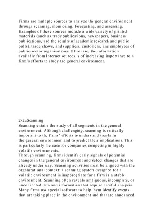 Firms use multiple sources to analyze the general environment
through scanning, monitoring, forecasting, and assessing.
Examples of these sources include a wide variety of printed
materials (such as trade publications, newspapers, business
publications, and the results of academic research and public
polls), trade shows, and suppliers, customers, and employees of
public-sector organizations. Of course, the information
available from Internet sources is of increasing importance to a
firm’s efforts to study the general environment.
2-2aScanning
Scanning entails the study of all segments in the general
environment. Although challenging, scanning is critically
important to the firms’ efforts to understand trends in
the general environment and to predict their implications. This
is particularly the case for companies competing in highly
volatile environments.
Through scanning, firms identify early signals of potential
changes in the general environment and detect changes that are
already under way. Scanning activities must be aligned with the
organizational context; a scanning system designed for a
volatile environment is inappropriate for a firm in a stable
environment. Scanning often reveals ambiguous, incomplete, or
unconnected data and information that require careful analysis.
Many firms use special software to help them identify events
that are taking place in the environment and that are announced
 