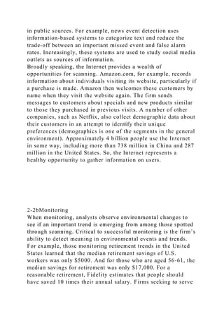 in public sources. For example, news event detection uses
information-based systems to categorize text and reduce the
trade-off between an important missed event and false alarm
rates. Increasingly, these systems are used to study social media
outlets as sources of information.
Broadly speaking, the Internet provides a wealth of
opportunities for scanning. Amazon.com, for example, records
information about individuals visiting its website, particularly if
a purchase is made. Amazon then welcomes these customers by
name when they visit the website again. The firm sends
messages to customers about specials and new products similar
to those they purchased in previous visits. A number of other
companies, such as Netflix, also collect demographic data about
their customers in an attempt to identify their unique
preferences (demographics is one of the segments in the general
environment). Approximately 4 billion people use the Internet
in some way, including more than 738 million in China and 287
million in the United States. So, the Internet represents a
healthy opportunity to gather information on users.
2-2bMonitoring
When monitoring, analysts observe environmental changes to
see if an important trend is emerging from among those spotted
through scanning. Critical to successful monitoring is the firm’s
ability to detect meaning in environmental events and trends.
For example, those monitoring retirement trends in the United
States learned that the median retirement savings of U.S.
workers was only $5000. And for those who are aged 56-61, the
median savings for retirement was only $17,000. For a
reasonable retirement, Fidelity estimates that people should
have saved 10 times their annual salary. Firms seeking to serve
 