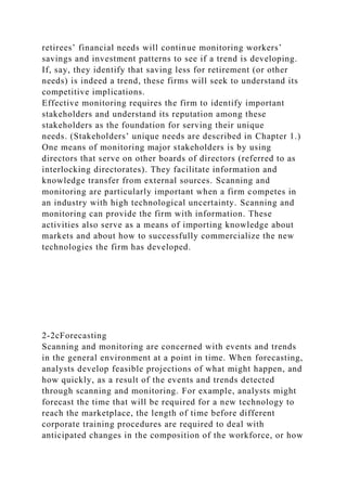 retirees’ financial needs will continue monitoring workers’
savings and investment patterns to see if a trend is developing.
If, say, they identify that saving less for retirement (or other
needs) is indeed a trend, these firms will seek to understand its
competitive implications.
Effective monitoring requires the firm to identify important
stakeholders and understand its reputation among these
stakeholders as the foundation for serving their unique
needs. (Stakeholders’ unique needs are described in Chapter 1.)
One means of monitoring major stakeholders is by using
directors that serve on other boards of directors (referred to as
interlocking directorates). They facilitate information and
knowledge transfer from external sources. Scanning and
monitoring are particularly important when a firm competes in
an industry with high technological uncertainty. Scanning and
monitoring can provide the firm with information. These
activities also serve as a means of importing knowledge about
markets and about how to successfully commercialize the new
technologies the firm has developed.
2-2cForecasting
Scanning and monitoring are concerned with events and trends
in the general environment at a point in time. When forecasting,
analysts develop feasible projections of what might happen, and
how quickly, as a result of the events and trends detected
through scanning and monitoring. For example, analysts might
forecast the time that will be required for a new technology to
reach the marketplace, the length of time before different
corporate training procedures are required to deal with
anticipated changes in the composition of the workforce, or how
 
