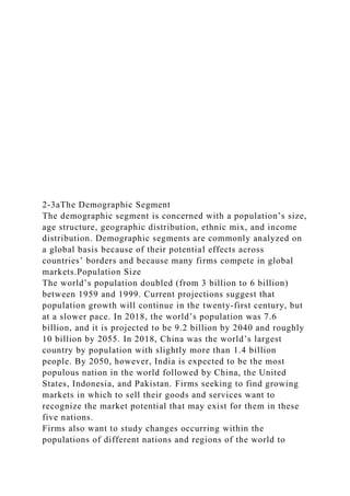 2-3aThe Demographic Segment
The demographic segment is concerned with a population’s size,
age structure, geographic distribution, ethnic mix, and income
distribution. Demographic segments are commonly analyzed on
a global basis because of their potential effects across
countries’ borders and because many firms compete in global
markets.Population Size
The world’s population doubled (from 3 billion to 6 billion)
between 1959 and 1999. Current projections suggest that
population growth will continue in the twenty-first century, but
at a slower pace. In 2018, the world’s population was 7.6
billion, and it is projected to be 9.2 billion by 2040 and roughly
10 billion by 2055. In 2018, China was the world’s largest
country by population with slightly more than 1.4 billion
people. By 2050, however, India is expected to be the most
populous nation in the world followed by China, the United
States, Indonesia, and Pakistan. Firms seeking to find growing
markets in which to sell their goods and services want to
recognize the market potential that may exist for them in these
five nations.
Firms also want to study changes occurring within the
populations of different nations and regions of the world to
 