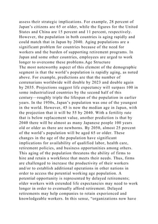 assess their strategic implications. For example, 28 percent of
Japan’s citizens are 65 or older, while the figures for the United
States and China are 15 percent and 11 percent, respectively.
However, the population in both countries is aging rapidly and
could match that in Japan by 2040. Aging populations are a
significant problem for countries because of the need for
workers and the burden of supporting retirement programs. In
Japan and some other countries, employees are urged to work
longer to overcome these problems.Age Structure
The most noteworthy aspect of this element of the demographic
segment is that the world’s population is rapidly aging, as noted
above. For example, predictions are that the number of
centenarians worldwide will double by 2023 and double again
by 2035. Projections suggest life expectancy will surpass 100 in
some industrialized countries by the second half of this
century—roughly triple the lifespan of the population in earlier
years. In the 1950s, Japan’s population was one of the youngest
in the world. However, 45 is now the median age in Japan, with
the projection that it will be 55 by 2040. With a fertility rate
that is below replacement value, another prediction is that by
2040 there will be almost as many Japanese people 100 years
old or older as there are newborns. By 2050, almost 25 percent
of the world’s population will be aged 65 or older. These
changes in the age of the population have significant
implications for availability of qualified labor, health care,
retirement policies, and business opportunities among others.
This aging of the population threatens the ability of firms to
hire and retain a workforce that meets their needs. Thus, firms
are challenged to increase the productivity of their workers
and/or to establish additional operations in other nations in
order to access the potential working age population. A
potential opportunity is represented by delayed retirements;
older workers with extended life expectancies may need to work
longer in order to eventually afford retirement. Delayed
retirements may help companies to retain experienced and
knowledgeable workers. In this sense, “organizations now have
 