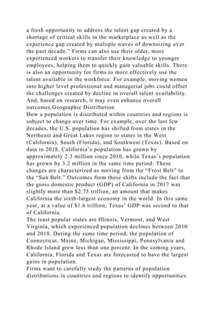 a fresh opportunity to address the talent gap created by a
shortage of critical skills in the marketplace as well as the
experience gap created by multiple waves of downsizing over
the past decade.” Firms can also use their older, more
experienced workers to transfer their knowledge to younger
employees, helping them to quickly gain valuable skills. There
is also an opportunity for firms to more effectively use the
talent available in the workforce. For example, moving women
into higher level professional and managerial jobs could offset
the challenges created by decline in overall talent availability.
And, based on research, it may even enhance overall
outcomes.Geographic Distribution
How a population is distributed within countries and regions is
subject to change over time. For example, over the last few
decades, the U.S. population has shifted from states in the
Northeast and Great Lakes region to states in the West
(California), South (Florida), and Southwest (Texas). Based on
data in 2018, California’s population has grown by
approximately 2.3 million since 2010, while Texas’s population
has grown by 3.2 million in the same time period. These
changes are characterized as moving from the “Frost Belt” to
the “Sun Belt.” Outcomes from these shifts include the fact that
the gross domestic product (GDP) of California in 2017 was
slightly more than $2.75 trillion, an amount that makes
California the sixth-largest economy in the world. In this same
year, at a value of $1.6 trillion, Texas’ GDP was second to that
of California.
The least popular states are Illinois, Vermont, and West
Virginia, which experienced population declines between 2010
and 2018. During the same time period, the population of
Connecticut, Maine, Michigan, Mississippi, Pennsylvania and
Rhode Island grew less than one percent. In the coming years,
California, Florida and Texas are forecasted to have the largest
gains in population.
Firms want to carefully study the patterns of population
distributions in countries and regions to identify opportunities
 