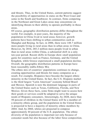 and threats. Thus, in the United States, current patterns suggest
the possibility of opportunities in states on the West Coast and
some in the South and Southwest. In contrast, firms competing
in the Northeast and Great Lakes areas may concentrate on
identifying threats to their ability to operate profitably in those
areas.
Of course, geographic distribution patterns differ throughout the
world. For example, in past years, the majority of the
population in China lived in rural areas; however, growth
patterns have been shifting to urban communities such as
Shanghai and Beijing. In fact, in 2006, there were 148.7 million
more people living in rural areas than in urban areas in China.
However, by 2016, 203.2 million more people lived in urban
than in rural areas within China, a substantial shift in a only
ten-year period. Recent shifts in Europe show small population
gains for countries such as France, Germany, and the United
Kingdom, while Greece experienced a small population decline.
Overall, the geographic distribution patterns in Europe have
been reasonably stable.Ethnic Mix
The ethnic mix of countries’ populations continues to change,
creating opportunities and threats for many companies as a
result. For example, Hispanics have become the largest ethnic
minority in the United States. In fact, the U.S. Hispanic market
is the third largest “Latin American” economy behind Brazil
and Mexico. Spanish is now the dominant language in parts of
the United States such as Texas, California, Florida, and New
Mexico. Given these facts, some firms might want to assess how
their goods or services could be adapted to serve the unique
needs of Hispanic consumers. Interestingly, by 2020, more than
50 percent of children in the United States will be a member of
a minority ethnic group, and the population in the United States
is projected to have a majority of minority ethnic members by
2044. And, by 2060, whites are projected to compose
approximately 44 percent of the U.S. population. The ethnic
diversity of the population is important not only because of
consumer needs but also because of the labor force composition.
 