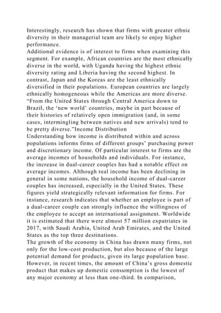 Interestingly, research has shown that firms with greater ethnic
diversity in their managerial team are likely to enjoy higher
performance.
Additional evidence is of interest to firms when examining this
segment. For example, African countries are the most ethnically
diverse in the world, with Uganda having the highest ethnic
diversity rating and Liberia having the second highest. In
contrast, Japan and the Koreas are the least ethnically
diversified in their populations. European countries are largely
ethnically homogeneous while the Americas are more diverse.
“From the United States through Central America down to
Brazil, the ‘new world’ countries, maybe in part because of
their histories of relatively open immigration (and, in some
cases, intermingling between natives and new arrivals) tend to
be pretty diverse.”Income Distribution
Understanding how income is distributed within and across
populations informs firms of different groups’ purchasing power
and discretionary income. Of particular interest to firms are the
average incomes of households and individuals. For instance,
the increase in dual-career couples has had a notable effect on
average incomes. Although real income has been declining in
general in some nations, the household income of dual-career
couples has increased, especially in the United States. These
figures yield strategically relevant information for firms. For
instance, research indicates that whether an employee is part of
a dual-career couple can strongly influence the willingness of
the employee to accept an international assignment. Worldwide
it is estimated that there were almost 57 million expatriates in
2017, with Saudi Arabia, United Arab Emirates, and the United
States as the top three destinations.
The growth of the economy in China has drawn many firms, not
only for the low-cost production, but also because of the large
potential demand for products, given its large population base.
However, in recent times, the amount of China’s gross domestic
product that makes up domestic consumption is the lowest of
any major economy at less than one-third. In comparison,
 