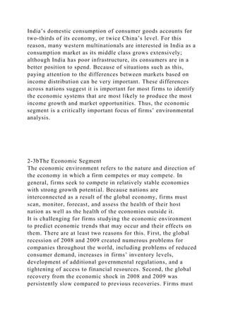 India’s domestic consumption of consumer goods accounts for
two-thirds of its economy, or twice China’s level. For this
reason, many western multinationals are interested in India as a
consumption market as its middle class grows extensively;
although India has poor infrastructure, its consumers are in a
better position to spend. Because of situations such as this,
paying attention to the differences between markets based on
income distribution can be very important. These differences
across nations suggest it is important for most firms to identify
the economic systems that are most likely to produce the most
income growth and market opportunities. Thus, the economic
segment is a critically important focus of firms’ environmental
analysis.
2-3bThe Economic Segment
The economic environment refers to the nature and direction of
the economy in which a firm competes or may compete. In
general, firms seek to compete in relatively stable economies
with strong growth potential. Because nations are
interconnected as a result of the global economy, firms must
scan, monitor, forecast, and assess the health of their host
nation as well as the health of the economies outside it.
It is challenging for firms studying the economic environment
to predict economic trends that may occur and their effects on
them. There are at least two reasons for this. First, the global
recession of 2008 and 2009 created numerous problems for
companies throughout the world, including problems of reduced
consumer demand, increases in firms’ inventory levels,
development of additional governmental regulations, and a
tightening of access to financial resources. Second, the global
recovery from the economic shock in 2008 and 2009 was
persistently slow compared to previous recoveries. Firms must
 