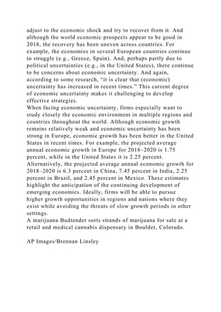 adjust to the economic shock and try to recover from it. And
although the world economic prospects appear to be good in
2018, the recovery has been uneven across countries. For
example, the economies in several European countries continue
to struggle (e.g., Greece, Spain). And, perhaps partly due to
political uncertainties (e.g., in the United States), there continue
to be concerns about economic uncertainty. And again,
according to some research, “it is clear that (economic)
uncertainty has increased in recent times.” This current degree
of economic uncertainty makes it challenging to develop
effective strategies.
When facing economic uncertainty, firms especially want to
study closely the economic environment in multiple regions and
countries throughout the world. Although economic growth
remains relatively weak and economic uncertainty has been
strong in Europe, economic growth has been better in the United
States in recent times. For example, the projected average
annual economic growth in Europe for 2018–2020 is 1.75
percent, while in the United States it is 2.25 percent.
Alternatively, the projected average annual economic growth for
2018–2020 is 6.3 percent in China, 7.45 percent in India, 2.25
percent in Brazil, and 2.45 percent in Mexico. These estimates
highlight the anticipation of the continuing development of
emerging economies. Ideally, firms will be able to pursue
higher growth opportunities in regions and nations where they
exist while avoiding the threats of slow growth periods in other
settings.
A marijuana Budtender sorts strands of marijuana for sale at a
retail and medical cannabis dispensary in Boulder, Colorado.
AP Images/Brennan Linsley
 