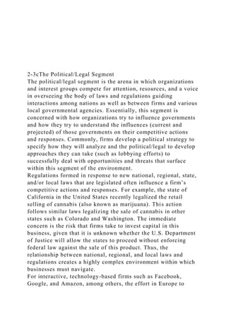 2-3cThe Political/Legal Segment
The political/legal segment is the arena in which organizations
and interest groups compete for attention, resources, and a voice
in overseeing the body of laws and regulations guiding
interactions among nations as well as between firms and various
local governmental agencies. Essentially, this segment is
concerned with how organizations try to influence governments
and how they try to understand the influences (current and
projected) of those governments on their competitive actions
and responses. Commonly, firms develop a political strategy to
specify how they will analyze and the political/legal to develop
approaches they can take (such as lobbying efforts) to
successfully deal with opportunities and threats that surface
within this segment of the environment.
Regulations formed in response to new national, regional, state,
and/or local laws that are legislated often influence a firm’s
competitive actions and responses. For example, the state of
California in the United States recently legalized the retail
selling of cannabis (also known as marijuana). This action
follows similar laws legalizing the sale of cannabis in other
states such as Colorado and Washington. The immediate
concern is the risk that firms take to invest capital in this
business, given that it is unknown whether the U.S. Department
of Justice will allow the states to proceed without enforcing
federal law against the sale of this product. Thus, the
relationship between national, regional, and local laws and
regulations creates a highly complex environment within which
businesses must navigate.
For interactive, technology-based firms such as Facebook,
Google, and Amazon, among others, the effort in Europe to
 