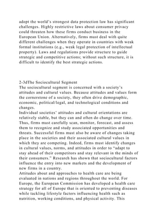 adopt the world’s strongest data protection law has significant
challenges. Highly restrictive laws about consumer privacy
could threaten how these firms conduct business in the
European Union. Alternatively, firms must deal with quite
different challenges when they operate in countries with weak
formal institutions (e.g., weak legal protection of intellectual
property). Laws and regulations provide structure to guide
strategic and competitive actions; without such structure, it is
difficult to identify the best strategic actions.
2-3dThe Sociocultural Segment
The sociocultural segment is concerned with a society’s
attitudes and cultural values. Because attitudes and values form
the cornerstone of a society, they often drive demographic,
economic, political/legal, and technological conditions and
changes.
Individual societies’ attitudes and cultural orientations are
relatively stable, but they can and often do change over time.
Thus, firms must carefully scan, monitor, forecast, and assess
them to recognize and study associated opportunities and
threats. Successful firms must also be aware of changes taking
place in the societies and their associated cultural values in
which they are competing. Indeed, firms must identify changes
in cultural values, norms, and attitudes in order to “adapt to
stay ahead of their competitors and stay relevant in the minds of
their consumers.” Research has shown that sociocultural factors
influence the entry into new markets and the development of
new firms in a country.
Attitudes about and approaches to health care are being
evaluated in nations and regions throughout the world. For
Europe, the European Commission has developed a health care
strategy for all of Europe that is oriented to preventing diseases
while tackling lifestyle factors influencing health such as
nutrition, working conditions, and physical activity. This
 