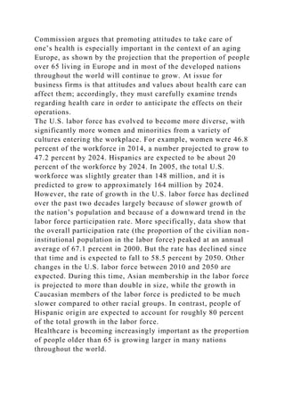 Commission argues that promoting attitudes to take care of
one’s health is especially important in the context of an aging
Europe, as shown by the projection that the proportion of people
over 65 living in Europe and in most of the developed nations
throughout the world will continue to grow. At issue for
business firms is that attitudes and values about health care can
affect them; accordingly, they must carefully examine trends
regarding health care in order to anticipate the effects on their
operations.
The U.S. labor force has evolved to become more diverse, with
significantly more women and minorities from a variety of
cultures entering the workplace. For example, women were 46.8
percent of the workforce in 2014, a number projected to grow to
47.2 percent by 2024. Hispanics are expected to be about 20
percent of the workforce by 2024. In 2005, the total U.S.
workforce was slightly greater than 148 million, and it is
predicted to grow to approximately 164 million by 2024.
However, the rate of growth in the U.S. labor force has declined
over the past two decades largely because of slower growth of
the nation’s population and because of a downward trend in the
labor force participation rate. More specifically, data show that
the overall participation rate (the proportion of the civilian non-
institutional population in the labor force) peaked at an annual
average of 67.1 percent in 2000. But the rate has declined since
that time and is expected to fall to 58.5 percent by 2050. Other
changes in the U.S. labor force between 2010 and 2050 are
expected. During this time, Asian membership in the labor force
is projected to more than double in size, while the growth in
Caucasian members of the labor force is predicted to be much
slower compared to other racial groups. In contrast, people of
Hispanic origin are expected to account for roughly 80 percent
of the total growth in the labor force.
Healthcare is becoming increasingly important as the proportion
of people older than 65 is growing larger in many nations
throughout the world.
 