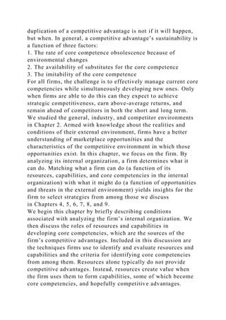 duplication of a competitive advantage is not if it will happen,
but when. In general, a competitive advantage’s sustainability is
a function of three factors:
1. The rate of core competence obsolescence because of
environmental changes
2. The availability of substitutes for the core competence
3. The imitability of the core competence
For all firms, the challenge is to effectively manage current core
competencies while simultaneously developing new ones. Only
when firms are able to do this can they expect to achieve
strategic competitiveness, earn above-average returns, and
remain ahead of competitors in both the short and long term.
We studied the general, industry, and competitor environments
in Chapter 2. Armed with knowledge about the realities and
conditions of their external environment, firms have a better
understanding of marketplace opportunities and the
characteristics of the competitive environment in which those
opportunities exist. In this chapter, we focus on the firm. By
analyzing its internal organization, a firm determines what it
can do. Matching what a firm can do (a function of its
resources, capabilities, and core competencies in the internal
organization) with what it might do (a function of opportunities
and threats in the external environment) yields insights for the
firm to select strategies from among those we discuss
in Chapters 4, 5, 6, 7, 8, and 9.
We begin this chapter by briefly describing conditions
associated with analyzing the firm’s internal organization. We
then discuss the roles of resources and capabilities in
developing core competencies, which are the sources of the
firm’s competitive advantages. Included in this discussion are
the techniques firms use to identify and evaluate resources and
capabilities and the criteria for identifying core competencies
from among them. Resources alone typically do not provide
competitive advantages. Instead, resources create value when
the firm uses them to form capabilities, some of which become
core competencies, and hopefully competitive advantages.
 