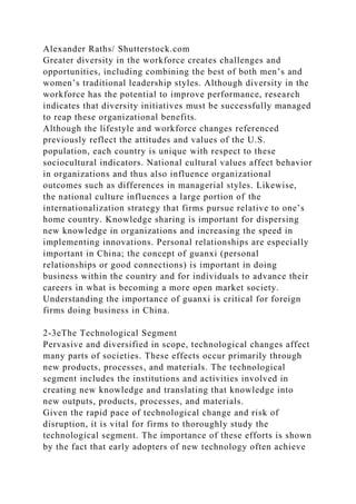 Alexander Raths/ Shutterstock.com
Greater diversity in the workforce creates challenges and
opportunities, including combining the best of both men’s and
women’s traditional leadership styles. Although diversity in the
workforce has the potential to improve performance, research
indicates that diversity initiatives must be successfully managed
to reap these organizational benefits.
Although the lifestyle and workforce changes referenced
previously reflect the attitudes and values of the U.S.
population, each country is unique with respect to these
sociocultural indicators. National cultural values affect behavior
in organizations and thus also influence organizational
outcomes such as differences in managerial styles. Likewise,
the national culture influences a large portion of the
internationalization strategy that firms pursue relative to one’s
home country. Knowledge sharing is important for dispersing
new knowledge in organizations and increasing the speed in
implementing innovations. Personal relationships are especially
important in China; the concept of guanxi (personal
relationships or good connections) is important in doing
business within the country and for individuals to advance their
careers in what is becoming a more open market society.
Understanding the importance of guanxi is critical for foreign
firms doing business in China.
2-3eThe Technological Segment
Pervasive and diversified in scope, technological changes affect
many parts of societies. These effects occur primarily through
new products, processes, and materials. The technological
segment includes the institutions and activities involved in
creating new knowledge and translating that knowledge into
new outputs, products, processes, and materials.
Given the rapid pace of technological change and risk of
disruption, it is vital for firms to thoroughly study the
technological segment. The importance of these efforts is shown
by the fact that early adopters of new technology often achieve
 