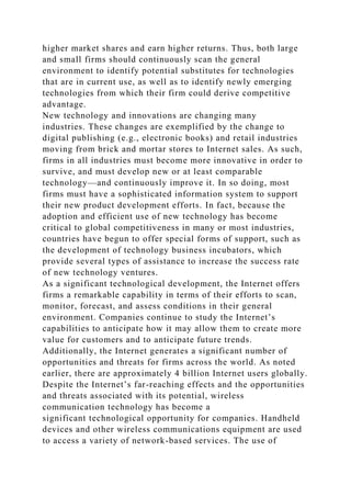 higher market shares and earn higher returns. Thus, both large
and small firms should continuously scan the general
environment to identify potential substitutes for technologies
that are in current use, as well as to identify newly emerging
technologies from which their firm could derive competitive
advantage.
New technology and innovations are changing many
industries. These changes are exemplified by the change to
digital publishing (e.g., electronic books) and retail industries
moving from brick and mortar stores to Internet sales. As such,
firms in all industries must become more innovative in order to
survive, and must develop new or at least comparable
technology—and continuously improve it. In so doing, most
firms must have a sophisticated information system to support
their new product development efforts. In fact, because the
adoption and efficient use of new technology has become
critical to global competitiveness in many or most industries,
countries have begun to offer special forms of support, such as
the development of technology business incubators, which
provide several types of assistance to increase the success rate
of new technology ventures.
As a significant technological development, the Internet offers
firms a remarkable capability in terms of their efforts to scan,
monitor, forecast, and assess conditions in their general
environment. Companies continue to study the Internet’s
capabilities to anticipate how it may allow them to create more
value for customers and to anticipate future trends.
Additionally, the Internet generates a significant number of
opportunities and threats for firms across the world. As noted
earlier, there are approximately 4 billion Internet users globally.
Despite the Internet’s far-reaching effects and the opportunities
and threats associated with its potential, wireless
communication technology has become a
significant technological opportunity for companies. Handheld
devices and other wireless communications equipment are used
to access a variety of network-based services. The use of
 