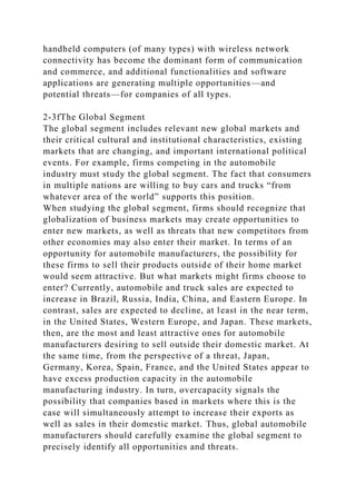 handheld computers (of many types) with wireless network
connectivity has become the dominant form of communication
and commerce, and additional functionalities and software
applications are generating multiple opportunities—and
potential threats—for companies of all types.
2-3fThe Global Segment
The global segment includes relevant new global markets and
their critical cultural and institutional characteristics, existing
markets that are changing, and important international political
events. For example, firms competing in the automobile
industry must study the global segment. The fact that consumers
in multiple nations are willing to buy cars and trucks “from
whatever area of the world” supports this position.
When studying the global segment, firms should recognize that
globalization of business markets may create opportunities to
enter new markets, as well as threats that new competitors from
other economies may also enter their market. In terms of an
opportunity for automobile manufacturers, the possibility for
these firms to sell their products outside of their home market
would seem attractive. But what markets might firms choose to
enter? Currently, automobile and truck sales are expected to
increase in Brazil, Russia, India, China, and Eastern Europe. In
contrast, sales are expected to decline, at least in the near term,
in the United States, Western Europe, and Japan. These markets,
then, are the most and least attractive ones for automobile
manufacturers desiring to sell outside their domestic market. At
the same time, from the perspective of a threat, Japan,
Germany, Korea, Spain, France, and the United States appear to
have excess production capacity in the automobile
manufacturing industry. In turn, overcapacity signals the
possibility that companies based in markets where this is the
case will simultaneously attempt to increase their exports as
well as sales in their domestic market. Thus, global automobile
manufacturers should carefully examine the global segment to
precisely identify all opportunities and threats.
 