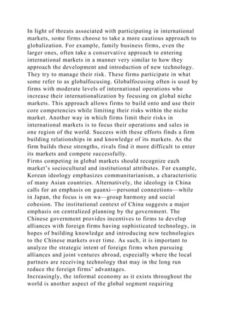 In light of threats associated with participating in international
markets, some firms choose to take a more cautious approach to
globalization. For example, family business firms, even the
larger ones, often take a conservative approach to entering
international markets in a manner very similar to how they
approach the development and introduction of new technology.
They try to manage their risk. These firms participate in what
some refer to as globalfocusing. Globalfocusing often is used by
firms with moderate levels of international operations who
increase their internationalization by focusing on global niche
markets. This approach allows firms to build onto and use their
core competencies while limiting their risks within the niche
market. Another way in which firms limit their risks in
international markets is to focus their operations and sales in
one region of the world. Success with these efforts finds a firm
building relationships in and knowledge of its markets. As the
firm builds these strengths, rivals find it more difficult to enter
its markets and compete successfully.
Firms competing in global markets should recognize each
market’s sociocultural and institutional attributes. For example,
Korean ideology emphasizes communitarianism, a characteristic
of many Asian countries. Alternatively, the ideology in China
calls for an emphasis on guanxi—personal connections—while
in Japan, the focus is on wa—group harmony and social
cohesion. The institutional context of China suggests a major
emphasis on centralized planning by the government. The
Chinese government provides incentives to firms to develop
alliances with foreign firms having sophisticated technology, in
hopes of building knowledge and introducing new technologies
to the Chinese markets over time. As such, it is important to
analyze the strategic intent of foreign firms when pursuing
alliances and joint ventures abroad, especially where the local
partners are receiving technology that may in the long run
reduce the foreign firms’ advantages.
Increasingly, the informal economy as it exists throughout the
world is another aspect of the global segment requiring
 