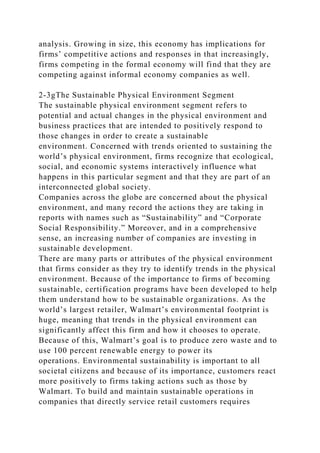 analysis. Growing in size, this economy has implications for
firms’ competitive actions and responses in that increasingly,
firms competing in the formal economy will find that they are
competing against informal economy companies as well.
2-3gThe Sustainable Physical Environment Segment
The sustainable physical environment segment refers to
potential and actual changes in the physical environment and
business practices that are intended to positively respond to
those changes in order to create a sustainable
environment. Concerned with trends oriented to sustaining the
world’s physical environment, firms recognize that ecological,
social, and economic systems interactively influence what
happens in this particular segment and that they are part of an
interconnected global society.
Companies across the globe are concerned about the physical
environment, and many record the actions they are taking in
reports with names such as “Sustainability” and “Corporate
Social Responsibility.” Moreover, and in a comprehensive
sense, an increasing number of companies are investing in
sustainable development.
There are many parts or attributes of the physical environment
that firms consider as they try to identify trends in the physical
environment. Because of the importance to firms of becoming
sustainable, certification programs have been developed to help
them understand how to be sustainable organizations. As the
world’s largest retailer, Walmart’s environmental footprint is
huge, meaning that trends in the physical environment can
significantly affect this firm and how it chooses to operate.
Because of this, Walmart’s goal is to produce zero waste and to
use 100 percent renewable energy to power its
operations. Environmental sustainability is important to all
societal citizens and because of its importance, customers react
more positively to firms taking actions such as those by
Walmart. To build and maintain sustainable operations in
companies that directly service retail customers requires
 