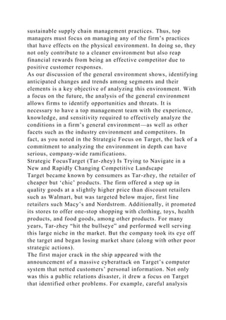 sustainable supply chain management practices. Thus, top
managers must focus on managing any of the firm’s practices
that have effects on the physical environment. In doing so, they
not only contribute to a cleaner environment but also reap
financial rewards from being an effective competitor due to
positive customer responses.
As our discussion of the general environment shows, identifying
anticipated changes and trends among segments and their
elements is a key objective of analyzing this environment. With
a focus on the future, the analysis of the general environment
allows firms to identify opportunities and threats. It is
necessary to have a top management team with the experience,
knowledge, and sensitivity required to effectively analyze the
conditions in a firm’s general environment—as well as other
facets such as the industry environment and competitors. In
fact, as you noted in the Strategic Focus on Target, the lack of a
commitment to analyzing the environment in depth can have
serious, company-wide ramifications.
Strategic FocusTarget (Tar-zhey) Is Trying to Navigate in a
New and Rapidly Changing Competitive Landscape
Target became known by consumers as Tar-zhey, the retailer of
cheaper but ‘chic’ products. The firm offered a step up in
quality goods at a slightly higher price than discount retailers
such as Walmart, but was targeted below major, first line
retailers such Macy’s and Nordstrom. Additionally, it promoted
its stores to offer one-stop shopping with clothing, toys, health
products, and food goods, among other products. For many
years, Tar-zhey “hit the bullseye” and performed well serving
this large niche in the market. But the company took its eye off
the target and began losing market share (along with other poor
strategic actions).
The first major crack in the ship appeared with the
announcement of a massive cyberattack on Target’s computer
system that netted customers’ personal information. Not only
was this a public relations disaster, it drew a focus on Target
that identified other problems. For example, careful analysis
 